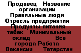Продавец › Название организации ­ Правильные люди › Отрасль предприятия ­ Продукты питания, табак › Минимальный оклад ­ 30 000 - Все города Работа » Вакансии   . Татарстан респ.,Чистопольский р-н